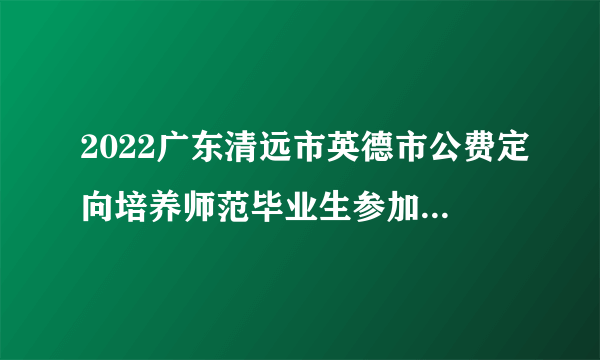 2022广东清远市英德市公费定向培养师范毕业生参加面试考核公告