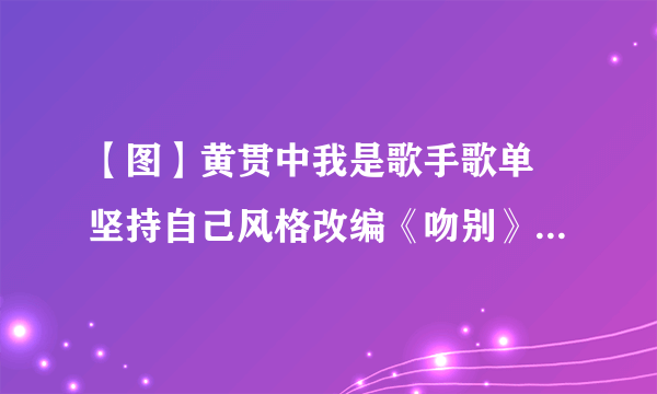 【图】黄贯中我是歌手歌单 坚持自己风格改编《吻别》惨遭淘汰