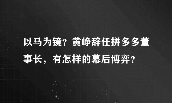 以马为镜？黄峥辞任拼多多董事长，有怎样的幕后博弈？