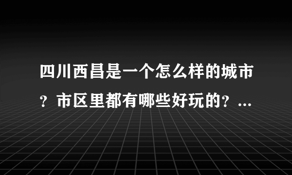 四川西昌是一个怎么样的城市？市区里都有哪些好玩的？购物去哪里？