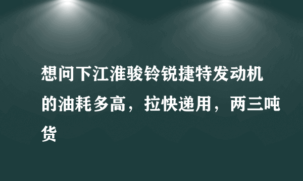 想问下江淮骏铃锐捷特发动机的油耗多高，拉快递用，两三吨货