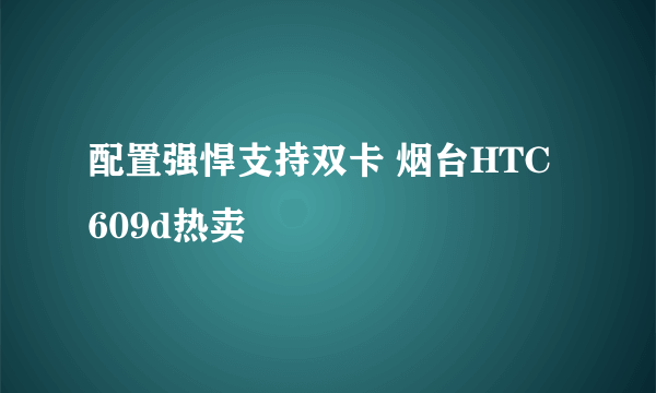 配置强悍支持双卡 烟台HTC 609d热卖