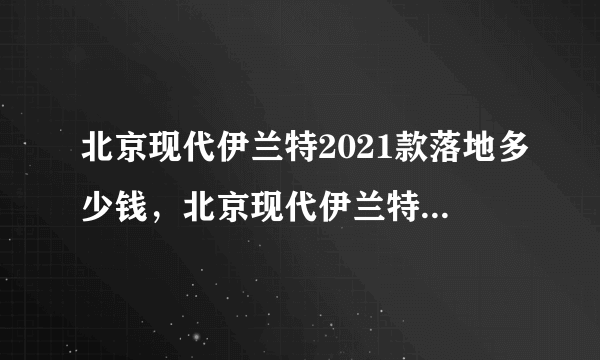 北京现代伊兰特2021款落地多少钱，北京现代伊兰特2021款新车价格