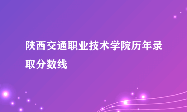 陕西交通职业技术学院历年录取分数线