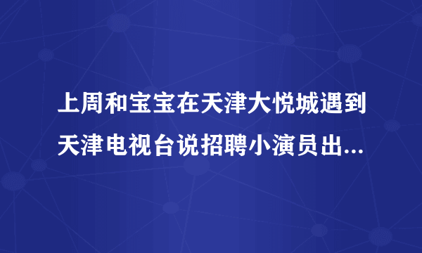 上周和宝宝在天津大悦城遇到天津电视台说招聘小演员出演儿童剧让带孩