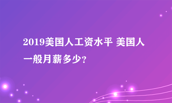 2019美国人工资水平 美国人一般月薪多少？