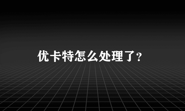 优卡特怎么处理了？