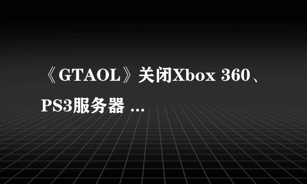 《GTAOL》关闭Xbox 360、PS3服务器 单人游戏无影响