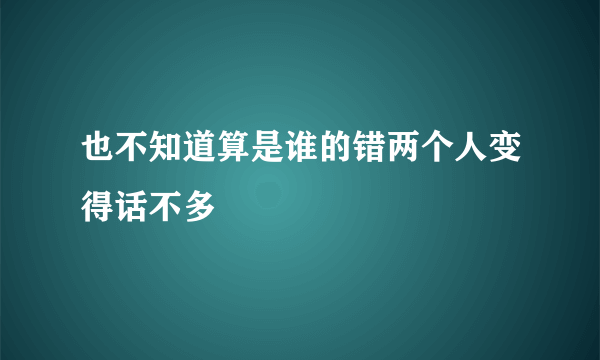 也不知道算是谁的错两个人变得话不多