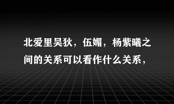 北爱里吴狄，伍媚，杨紫曦之间的关系可以看作什么关系，