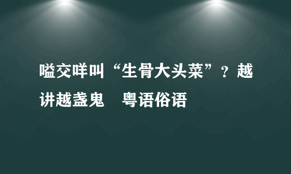 嗌交咩叫“生骨大头菜”？越讲越盏鬼嘅粤语俗语