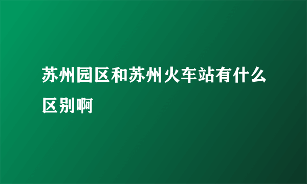 苏州园区和苏州火车站有什么区别啊