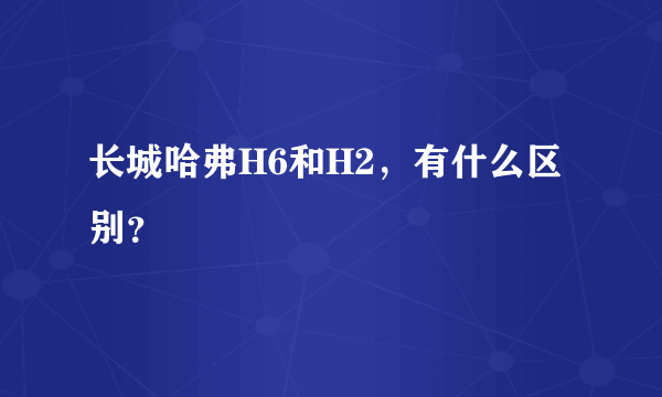 长城哈弗H6和H2，有什么区别？