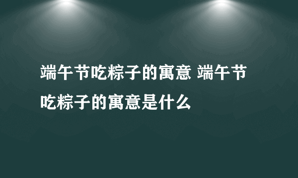 端午节吃粽子的寓意 端午节吃粽子的寓意是什么