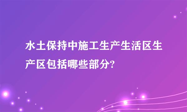 水土保持中施工生产生活区生产区包括哪些部分?