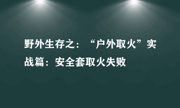 野外生存之：“户外取火”实战篇：安全套取火失败