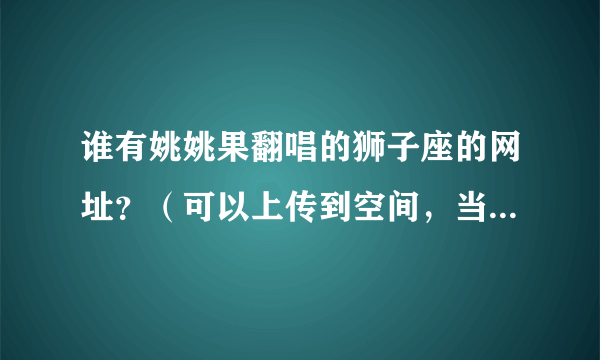 谁有姚姚果翻唱的狮子座的网址？（可以上传到空间，当背景音乐的）