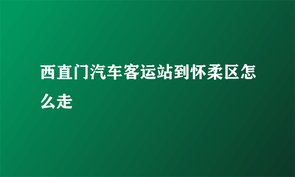 西直门汽车客运站到怀柔区怎么走