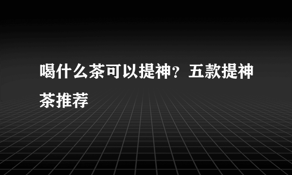 喝什么茶可以提神？五款提神茶推荐