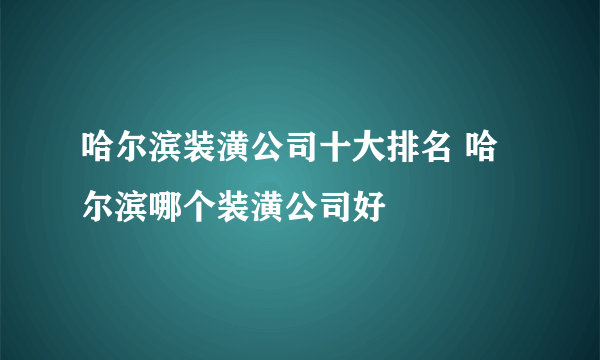 哈尔滨装潢公司十大排名 哈尔滨哪个装潢公司好