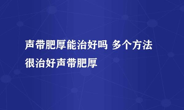 声带肥厚能治好吗 多个方法很治好声带肥厚