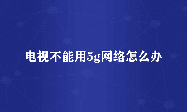 电视不能用5g网络怎么办