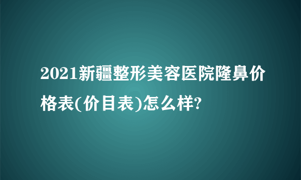 2021新疆整形美容医院隆鼻价格表(价目表)怎么样?