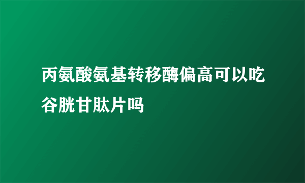 丙氨酸氨基转移酶偏高可以吃谷胱甘肽片吗