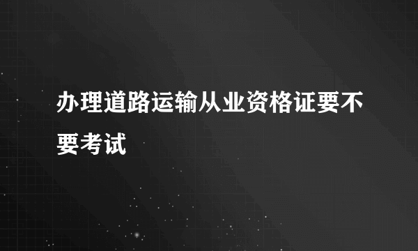 办理道路运输从业资格证要不要考试