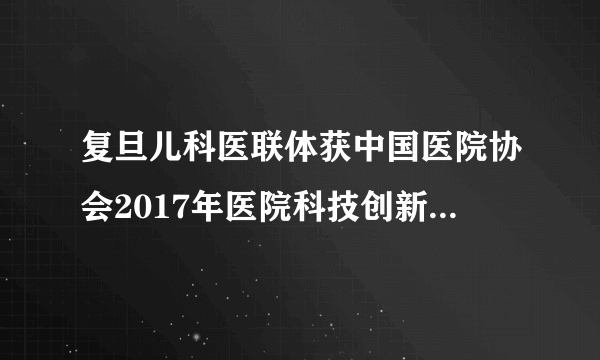 复旦儿科医联体获中国医院协会2017年医院科技创新奖及上海市“医疗服务品牌”