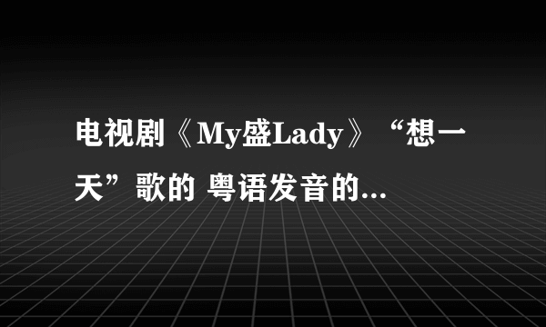 电视剧《My盛Lady》“想一天”歌的 粤语发音的汉语翻译！！我想学 好好听啊！！