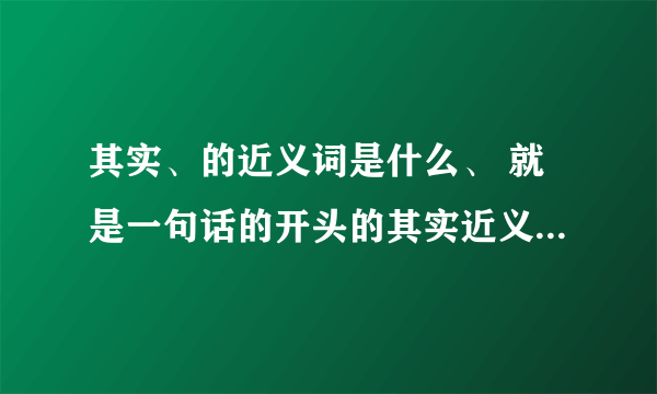 其实、的近义词是什么、 就是一句话的开头的其实近义词是什么?反义词是什么.