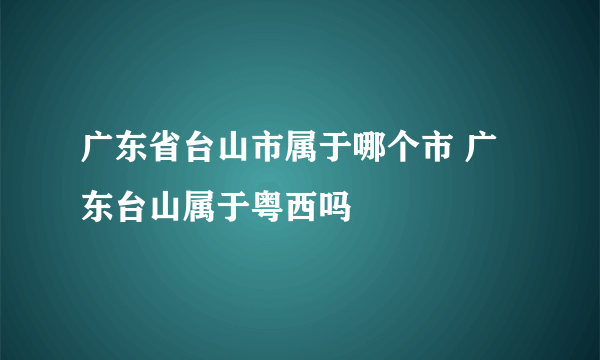 广东省台山市属于哪个市 广东台山属于粤西吗