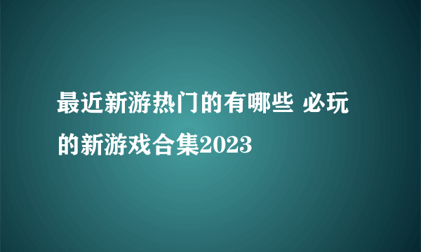 最近新游热门的有哪些 必玩的新游戏合集2023