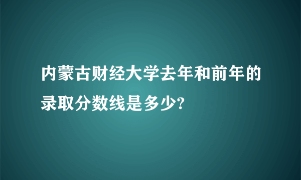 内蒙古财经大学去年和前年的录取分数线是多少?