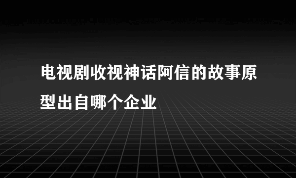 电视剧收视神话阿信的故事原型出自哪个企业