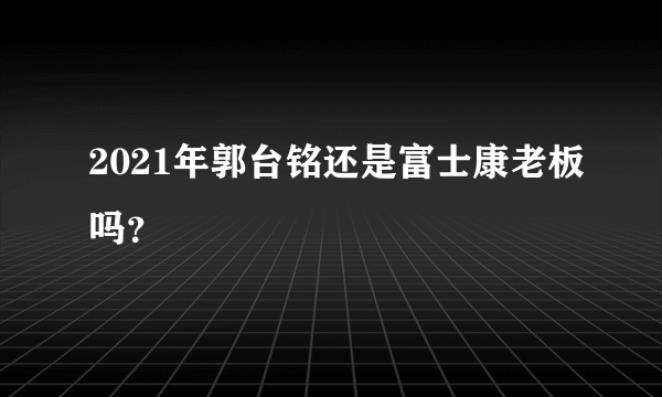 2021年郭台铭还是富士康老板吗？