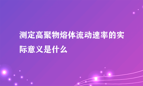 测定高聚物熔体流动速率的实际意义是什么