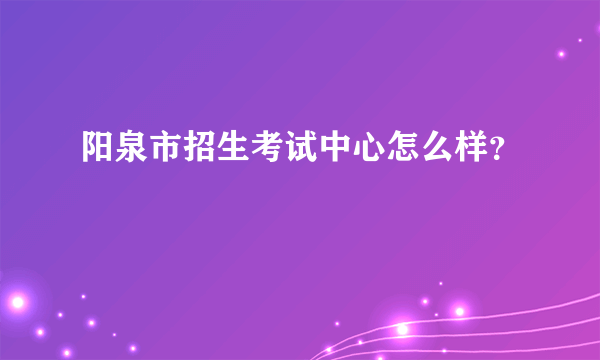 阳泉市招生考试中心怎么样？