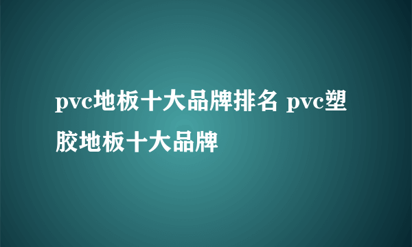 pvc地板十大品牌排名 pvc塑胶地板十大品牌