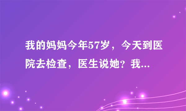 我的妈妈今年57岁，今天到医院去检查，医生说她？我的...