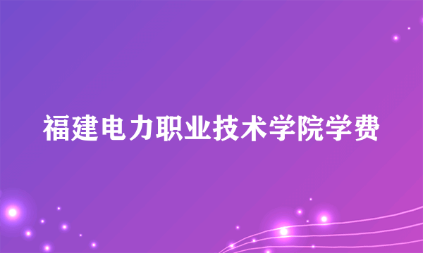 福建电力职业技术学院学费