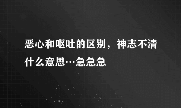 恶心和呕吐的区别，神志不清什么意思…急急急