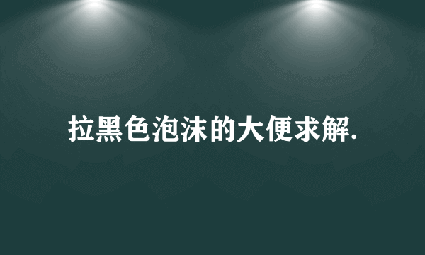 拉黑色泡沫的大便求解.