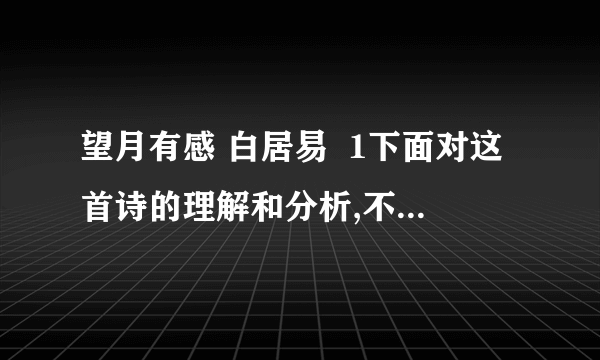 望月有感 白居易  1下面对这首诗的理解和分析,不恰当的一项是 a.前两联写在由于战乱、饥馑、家业无存.田园荒芜,家中亲人四海漂泊b.尾联是想象之语,虚实结合,表达了兄弟们同时望月产生的怀乡思亲之情c.全诗语言平实,不事雕琢,意蕴深厚,真挚动人,体现了白居易诗歌的特点d.全诗通过描写骨肉离散之苦,深刻的揭露了战乱给人民带来的深重灾难2第三联“吊影分为千里雁,辞根散作九秋蓬”是广为传颂的名句,结合诗句,简要分析其妙处