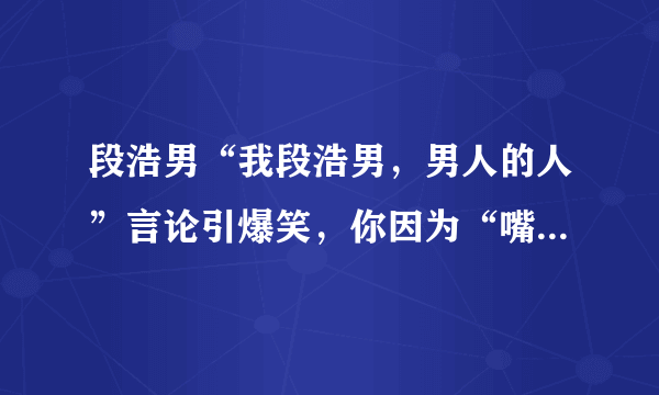 段浩男“我段浩男，男人的人”言论引爆笑，你因为“嘴瓢”闹过哪些笑话？