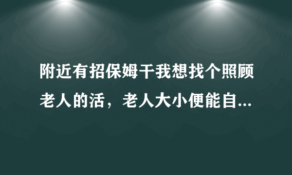 附近有招保姆干我想找个照顾老人的活，老人大小便能自理的住家也可以的