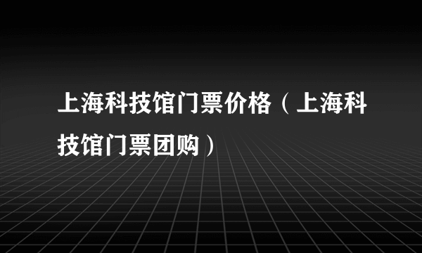 上海科技馆门票价格（上海科技馆门票团购）