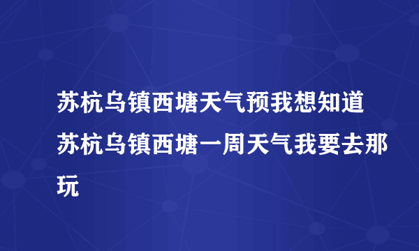 苏杭乌镇西塘天气预我想知道苏杭乌镇西塘一周天气我要去那玩