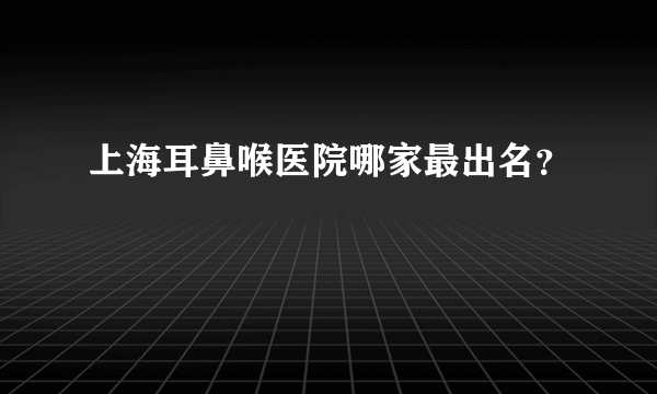 上海耳鼻喉医院哪家最出名？